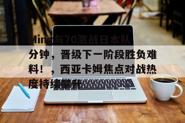 Ming与70激战日本队分钟，晋级下一阶段胜负难料！，西亚卡姆焦点对战热度持续攀升的简单介绍